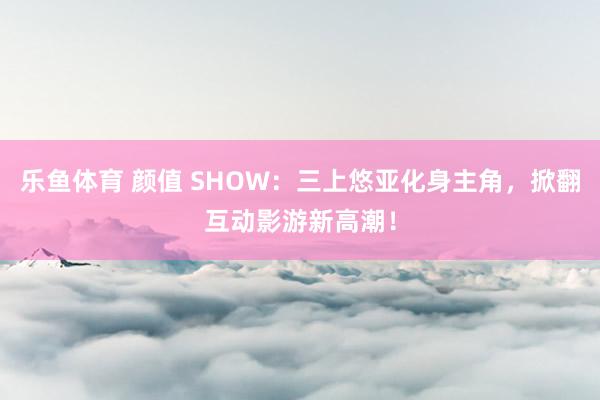 乐鱼体育 颜值 SHOW：三上悠亚化身主角，掀翻互动影游新高潮！