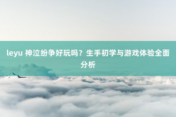leyu 神泣纷争好玩吗？生手初学与游戏体验全面分析