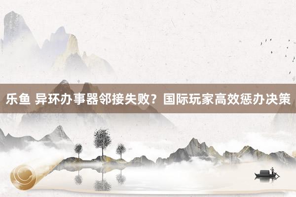 乐鱼 异环办事器邻接失败？国际玩家高效惩办决策