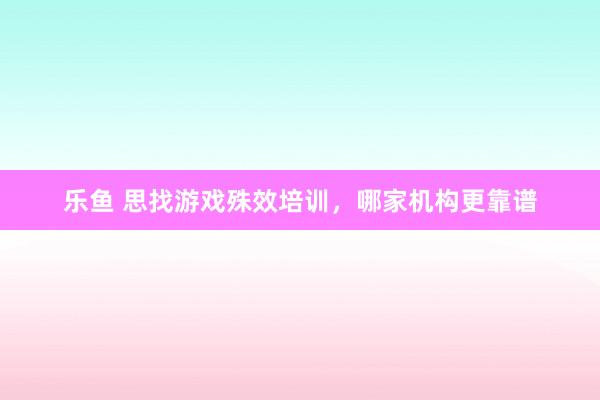 乐鱼 思找游戏殊效培训，哪家机构更靠谱