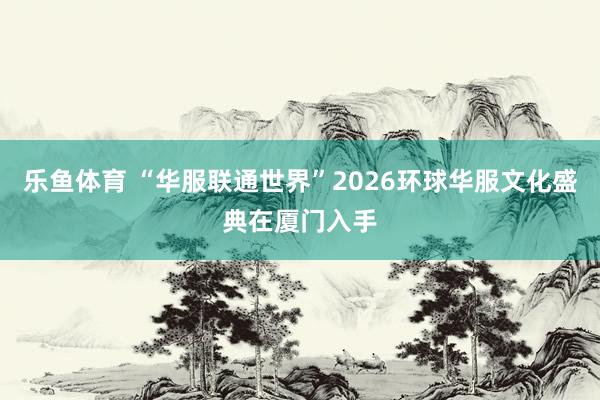 乐鱼体育 “华服联通世界”2026环球华服文化盛典在厦门入手