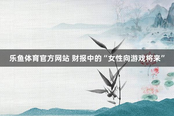 乐鱼体育官方网站 财报中的“女性向游戏将来”
