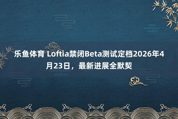 乐鱼体育 Loftia禁闭Beta测试定档2026年4月23日，最新进展全默契