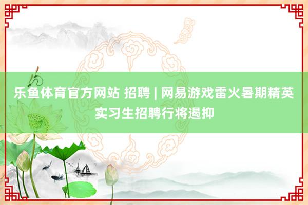 乐鱼体育官方网站 招聘 | 网易游戏雷火暑期精英实习生招聘行将遏抑