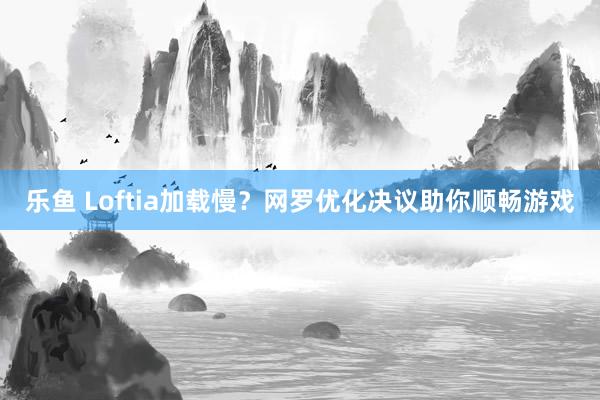乐鱼 Loftia加载慢？网罗优化决议助你顺畅游戏