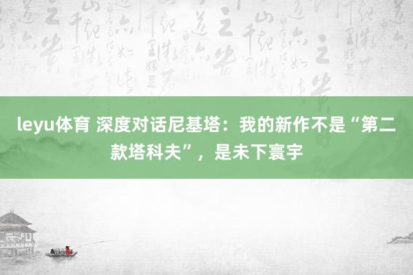 leyu体育 深度对话尼基塔：我的新作不是“第二款塔科夫”，是未下寰宇