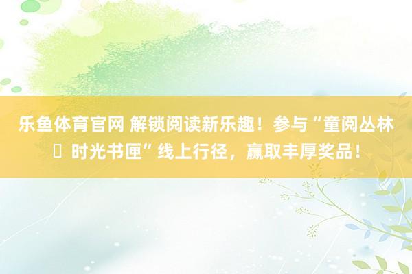 乐鱼体育官网 解锁阅读新乐趣！参与“童阅丛林・时光书匣”线上行径，赢取丰厚奖品！