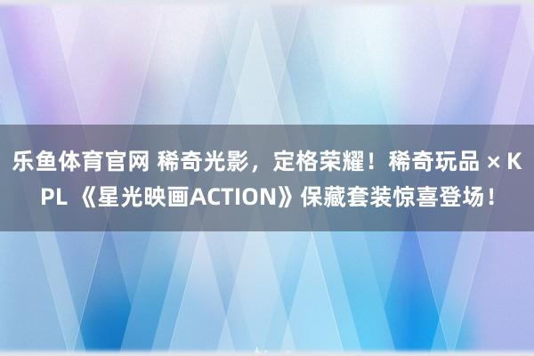 乐鱼体育官网 稀奇光影，定格荣耀！稀奇玩品 × KPL 《星光映画ACTION》保藏套装惊喜登场！