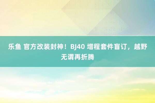 乐鱼 官方改装封神！BJ40 增程套件盲订，越野无谓再折腾