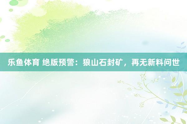 乐鱼体育 绝版预警：狼山石封矿，再无新料问世