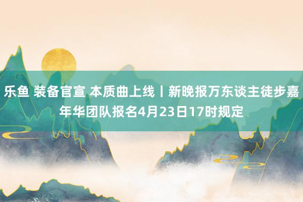 乐鱼 装备官宣 本质曲上线丨新晚报万东谈主徒步嘉年华团队报名4月23日17时规定