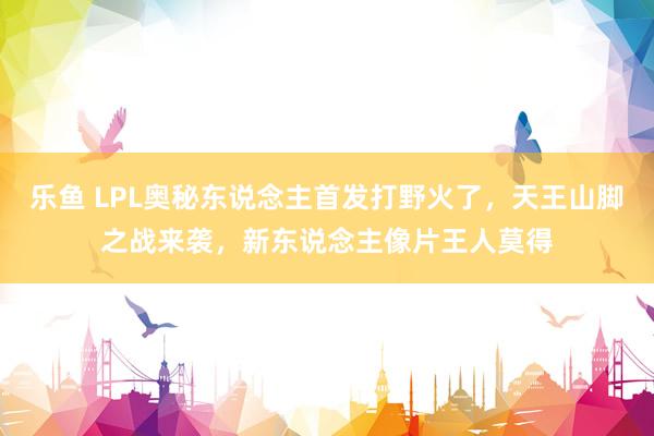 乐鱼 LPL奥秘东说念主首发打野火了，天王山脚之战来袭，新东说念主像片王人莫得