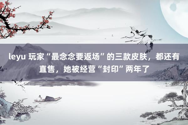 leyu 玩家“最念念要返场”的三款皮肤，都还有直售，她被经营“封印”两年了