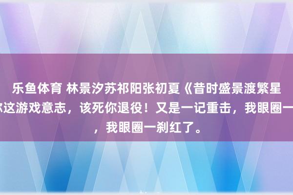 乐鱼体育 林景汐苏祁阳张初夏《昔时盛景渡繁星》“就你这游戏意志，该死你退役！又是一记重击，我眼圈一刹红了。
