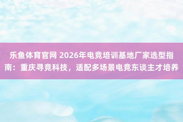 乐鱼体育官网 2026年电竞培训基地厂家选型指南：重庆寻竞科技，适配多场景电竞东谈主才培养
