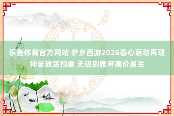 乐鱼体育官方网站 梦乡西游2026春心萌动再现神豪放荡扫票 无级别腰带高价易主