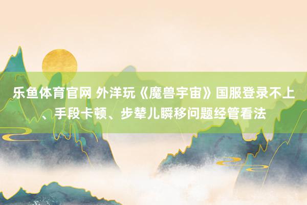 乐鱼体育官网 外洋玩《魔兽宇宙》国服登录不上、手段卡顿、步辇儿瞬移问题经管看法