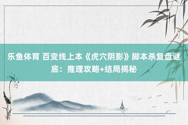 乐鱼体育 百变线上本《虎穴阴影》脚本杀复盘谜底：推理攻略+结局揭秘