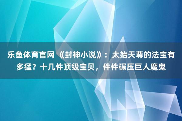 乐鱼体育官网 《封神小说》：太始天尊的法宝有多猛？十几件顶级宝贝，件件碾压巨人魔鬼