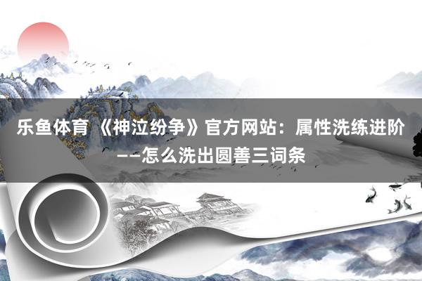 乐鱼体育 《神泣纷争》官方网站：属性洗练进阶——怎么洗出圆善三词条