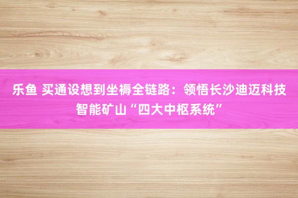 乐鱼 买通设想到坐褥全链路：领悟长沙迪迈科技智能矿山“四大中枢系统”