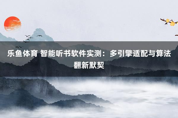 乐鱼体育 智能听书软件实测：多引擎适配与算法翻新默契