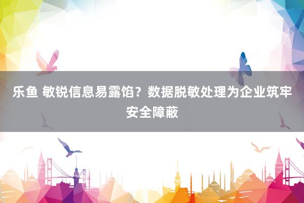 乐鱼 敏锐信息易露馅？数据脱敏处理为企业筑牢安全障蔽