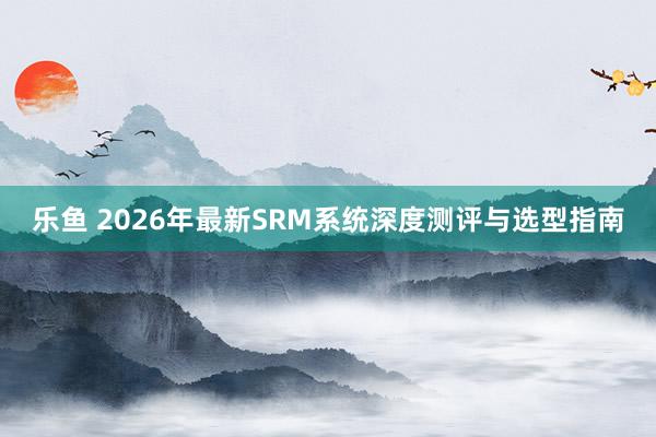 乐鱼 2026年最新SRM系统深度测评与选型指南