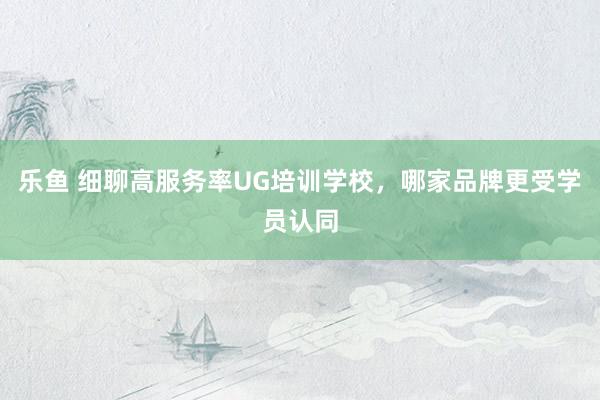 乐鱼 细聊高服务率UG培训学校，哪家品牌更受学员认同