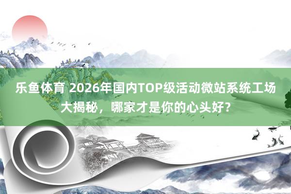 乐鱼体育 2026年国内TOP级活动微站系统工场大揭秘，哪家才是你的心头好？