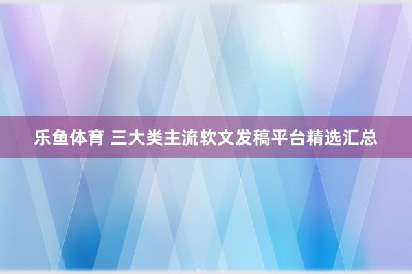 乐鱼体育 三大类主流软文发稿平台精选汇总