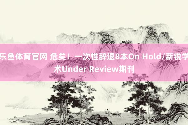 乐鱼体育官网 危矣！一次性辞退8本On Hold/新锐学术Under Review期刊