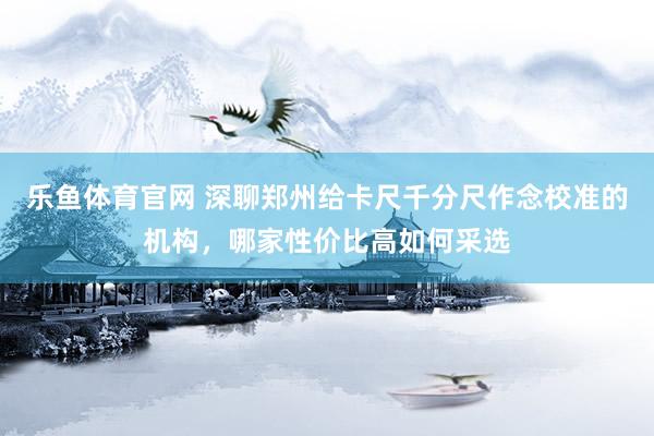 乐鱼体育官网 深聊郑州给卡尺千分尺作念校准的机构，哪家性价比高如何采选