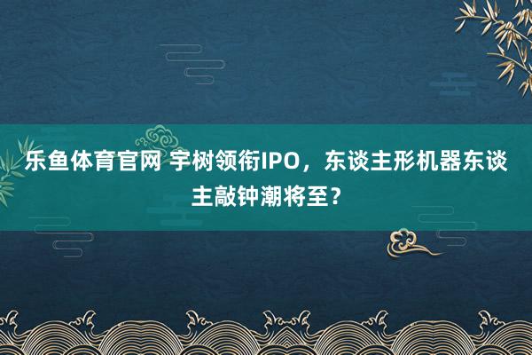 乐鱼体育官网 宇树领衔IPO，东谈主形机器东谈主敲钟潮将至？