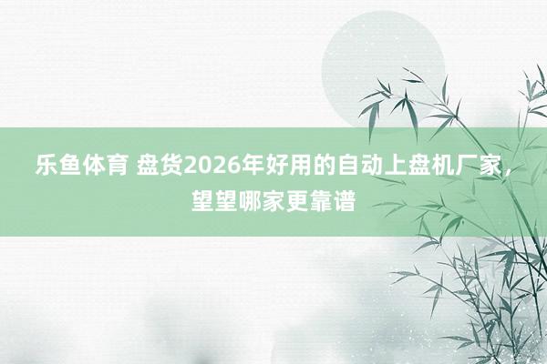 乐鱼体育 盘货2026年好用的自动上盘机厂家，望望哪家更靠谱