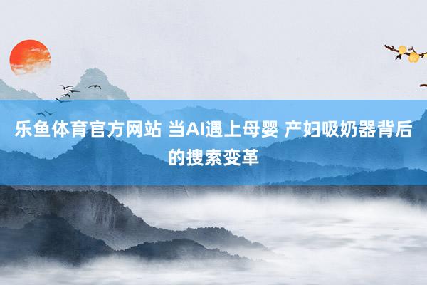 乐鱼体育官方网站 当AI遇上母婴 产妇吸奶器背后的搜索变革