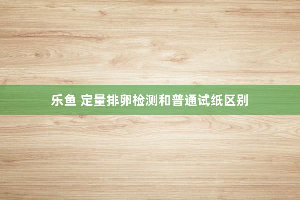 乐鱼 定量排卵检测和普通试纸区别