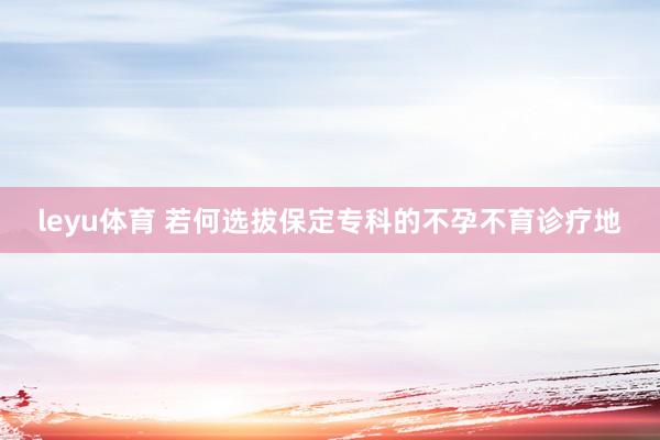 leyu体育 若何选拔保定专科的不孕不育诊疗地