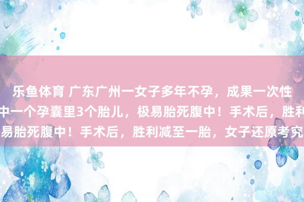 乐鱼体育 广东广州一女子多年不孕，成果一次性怀上四胞胎，医师：其中一个孕囊里3个胎儿，极易胎死腹中！手术后，胜利减至一胎，女子还原考究
