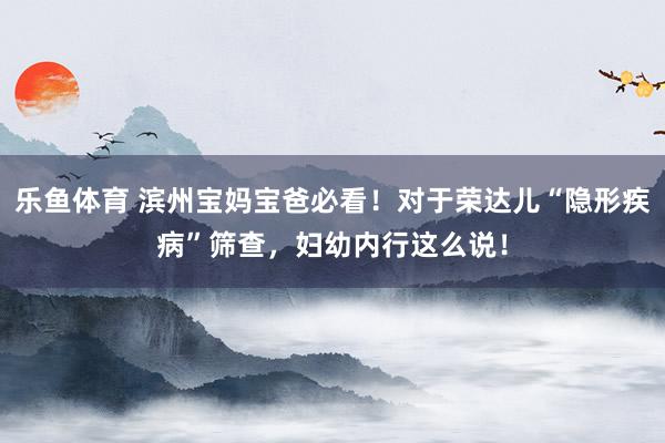 乐鱼体育 滨州宝妈宝爸必看！对于荣达儿“隐形疾病”筛查，<a href=