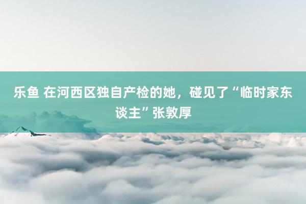 乐鱼 在河西区独自产检的她，碰见了“临时家东谈主”张敦厚