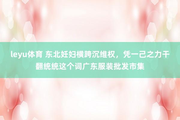 leyu体育 东北妊妇横跨沉维权，凭一己之力干翻统统这个词广东服装批发市集
