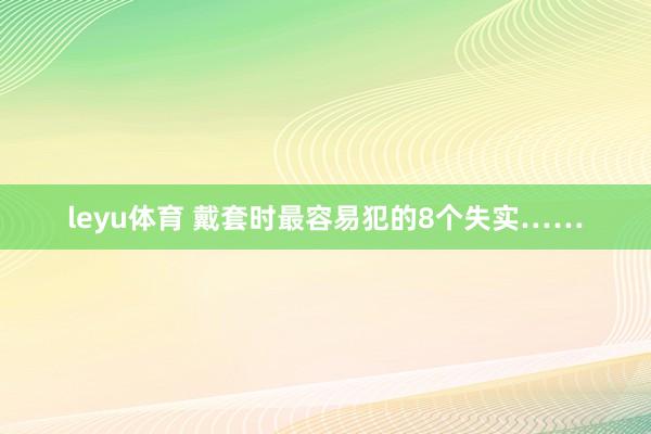 leyu体育 戴套时最容易犯的8个失实……