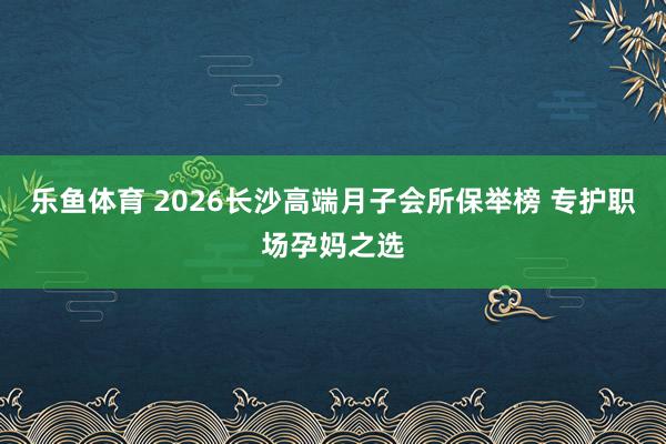 乐鱼体育 2026长沙高端月子会所保举榜 专护职场孕妈之选