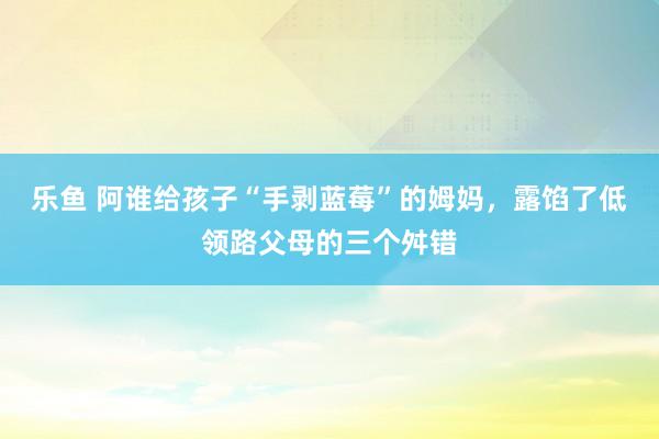 乐鱼 阿谁给孩子“手剥蓝莓”的姆妈，露馅了低领路父母的三个舛错