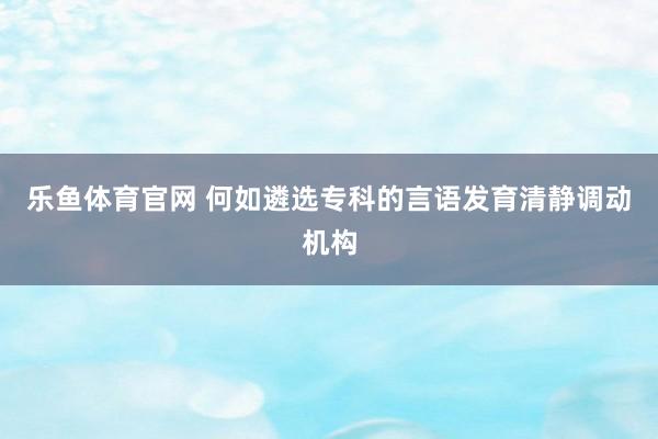 乐鱼体育官网 何如遴选专科的言语发育清静调动机构