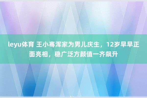 leyu体育 王小骞浑家为男儿庆生，12岁早早正面亮相，稳广泛方颜值一齐飙升