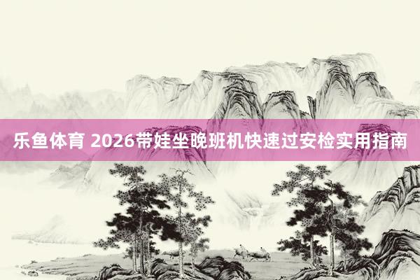 乐鱼体育 2026带娃坐晚班机快速过安检实用指南