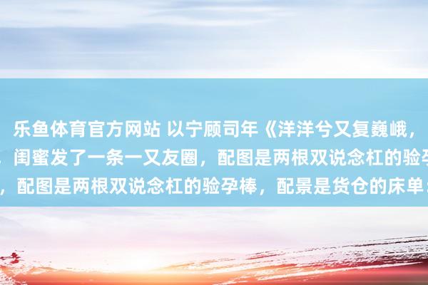 乐鱼体育官方网站 以宁顾司年《洋洋兮又复巍峨，来客忽笑我》　 孕珠那天，闺蜜发了一条一又友圈，配图是两根双说念杠的验孕棒，配景是货仓的床单：