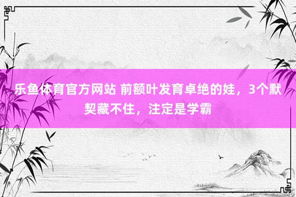 乐鱼体育官方网站 前额叶发育卓绝的娃，3个默契藏不住，注定是学霸